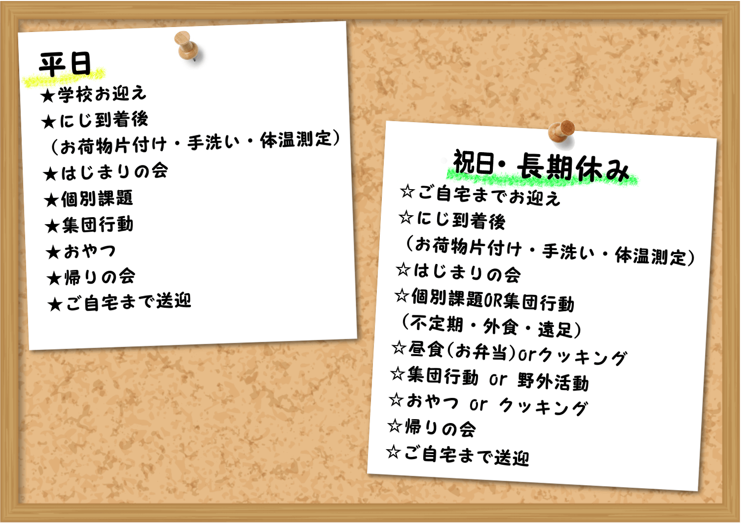 平日:★学校お迎え★なないろ到着（お荷物片付け・手洗い・体温測定）★始まりの会★個別課題OR集団行動★おやつ★帰りの会★ご自宅まで送迎,土・日・長期休み☆ご自宅までお迎え☆なないろ到着（お荷物片付け・手洗い・集団行動）☆個別課題OR集団行動（不定期・外食・遠足）☆始まりの会☆昼食☆集団行動・野外活動☆おやつ☆帰りの会☆ご自宅まで送迎